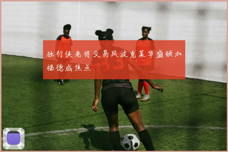 独行侠老将交易风波克莱华盛顿加福德成焦点