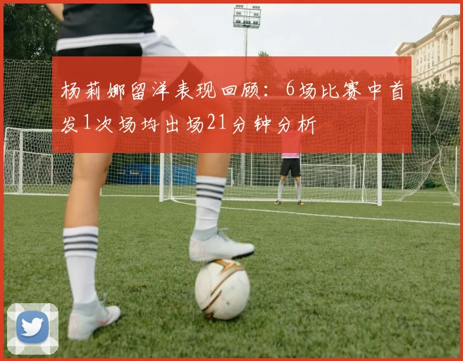 杨莉娜留洋表现回顾：6场比赛中首发1次场均出场21分钟分析