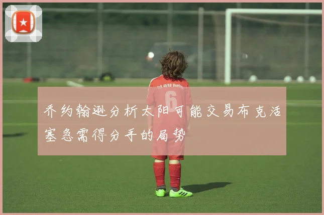 乔约翰逊分析太阳可能交易布克活塞急需得分手的局势