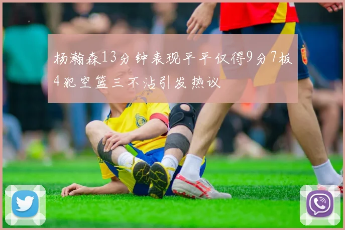 杨瀚森13分钟表现平平仅得9分7板4犯空篮三不沾引发热议