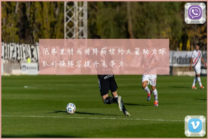 范弗里特或将降薪续约火箭助力球队补强阵容提升竞争力