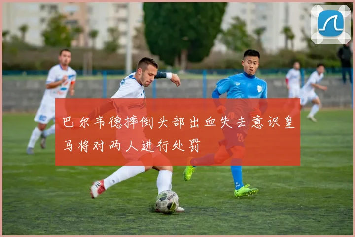 巴尔韦德摔倒头部出血失去意识皇马将对两人进行处罚