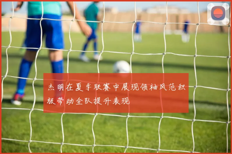 杰明在夏季联赛中展现领袖风范积极带动全队提升表现