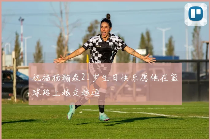 祝福杨瀚森21岁生日快乐愿他在篮球路上越走越远