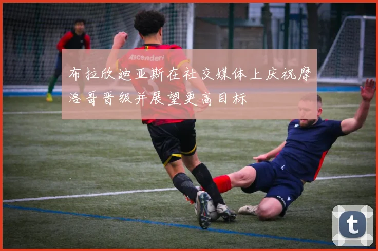 布拉欣迪亚斯在社交媒体上庆祝摩洛哥晋级并展望更高目标