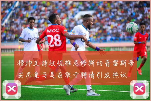 穆帅支持歧视维尼修斯的普雷斯蒂安尼皇马是否敢于聘请引发热议