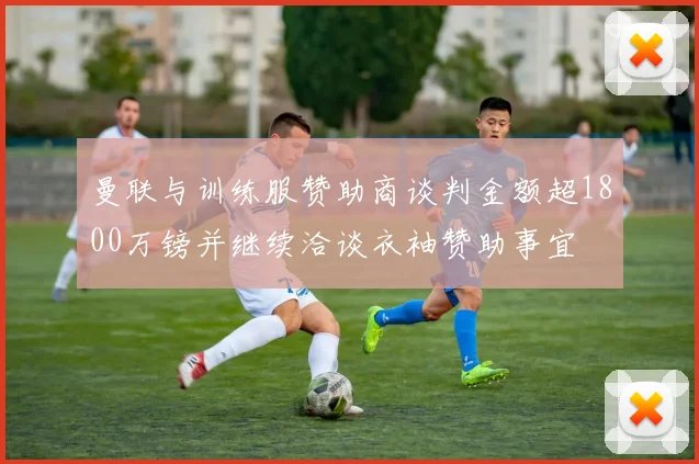 曼联与训练服赞助商谈判金额超1800万镑并继续洽谈衣袖赞助事宜