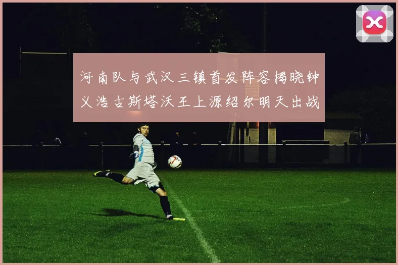 河南队与武汉三镇首发阵容揭晓钟义浩古斯塔沃王上源绍尔明天出战
