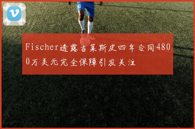 Fischer透露吉莱斯皮四年合同4800万美元完全保障引发关注