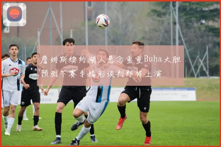 詹姆斯续约湖人悬念重重Buha大胆预测下赛季精彩谈判即将上演