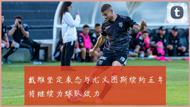 戴维坚定表态与尤文图斯续约五年将继续为球队效力