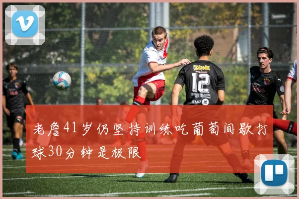 老詹41岁仍坚持训练吃葡萄间歇打球30分钟是极限
