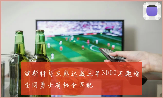 波斯特与灰熊达成三年3000万邀请合同勇士有机会匹配