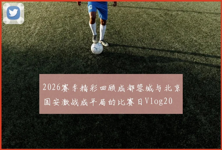 2026赛季精彩回顾成都蓉城与北京国安激战成平局的比赛日Vlog20