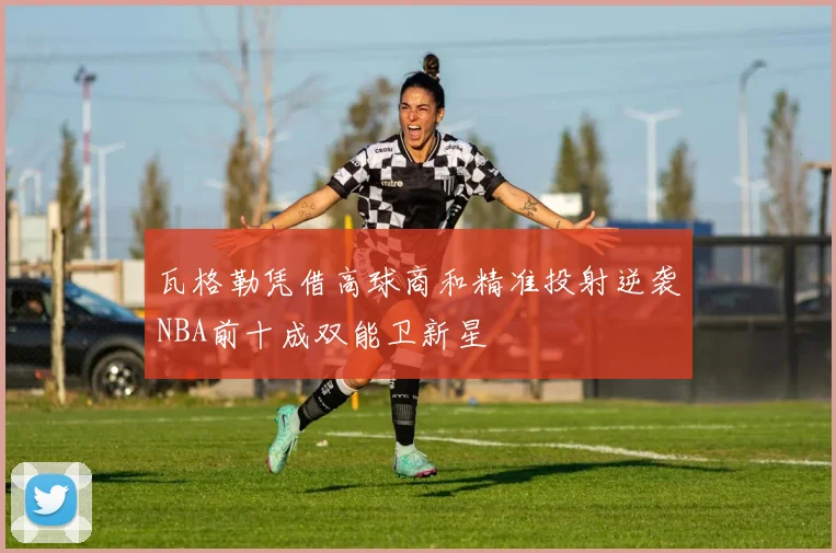 瓦格勒凭借高球商和精准投射逆袭NBA前十成双能卫新星