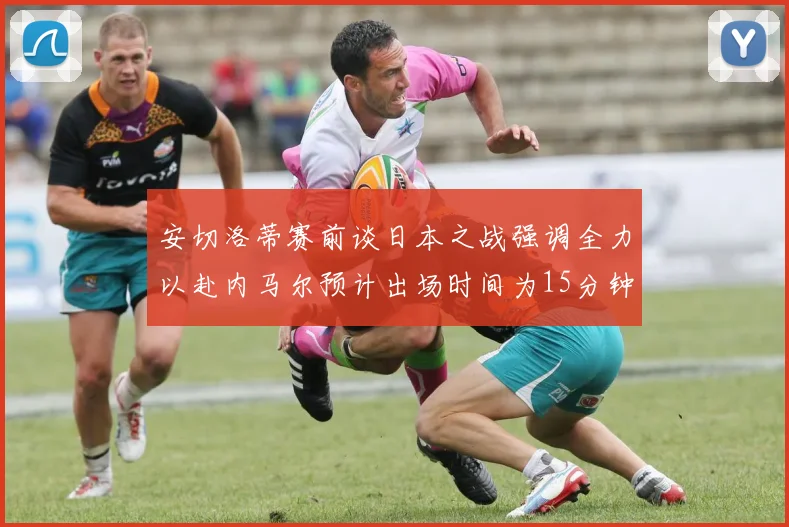 安切洛蒂赛前谈日本之战强调全力以赴内马尔预计出场时间为15分钟