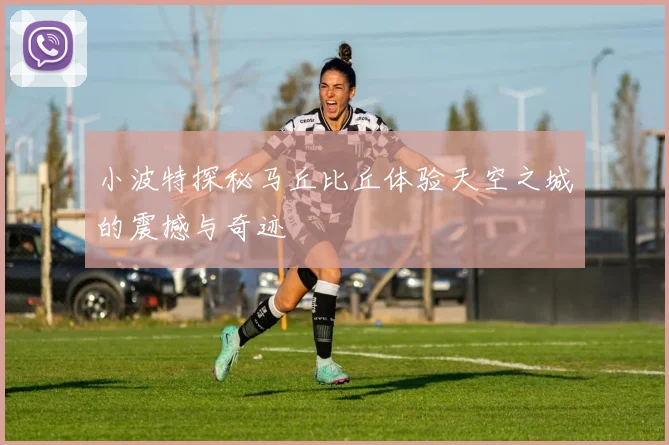 小波特探秘马丘比丘体验天空之城的震撼与奇迹