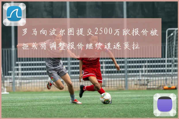 罗马向波尔图提交2500万欧报价被拒或将调整报价继续追逐莫拉