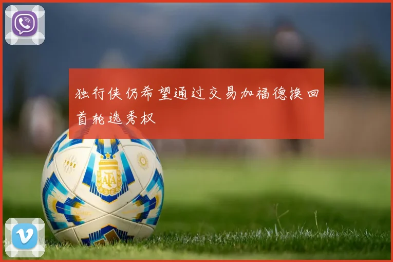 独行侠仍希望通过交易加福德换回首轮选秀权