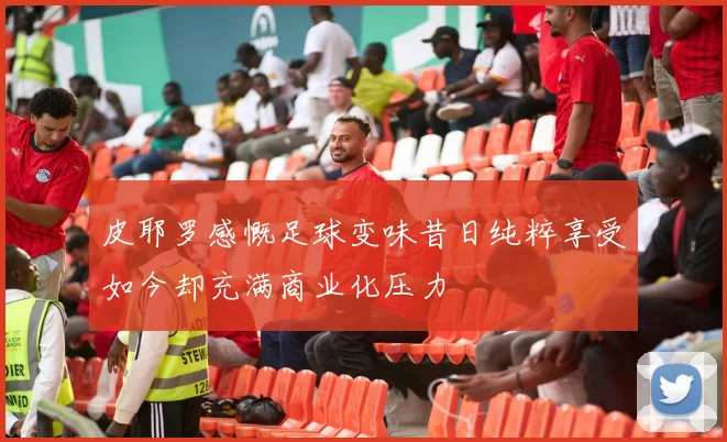 皮耶罗感慨足球变味昔日纯粹享受如今却充满商业化压力