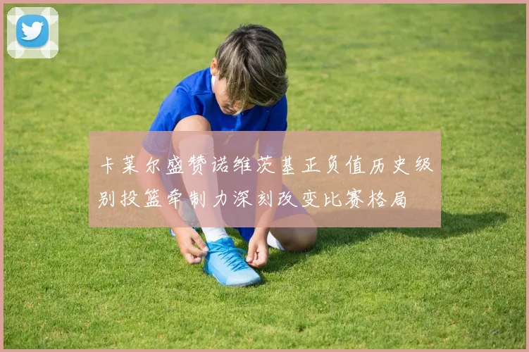 卡莱尔盛赞诺维茨基正负值历史级别投篮牵制力深刻改变比赛格局