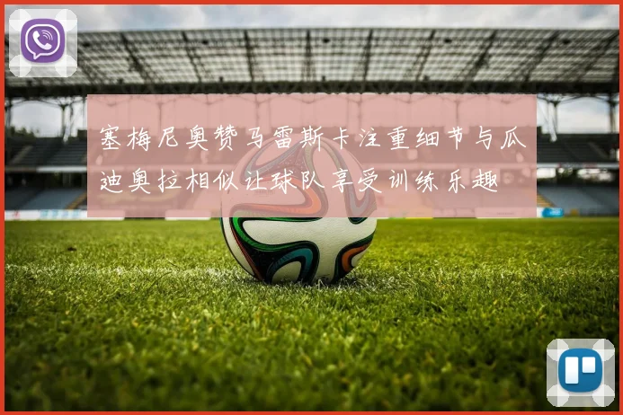 塞梅尼奥赞马雷斯卡注重细节与瓜迪奥拉相似让球队享受训练乐趣