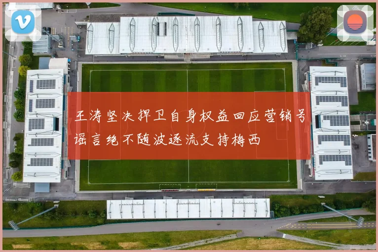 王涛坚决捍卫自身权益回应营销号谣言绝不随波逐流支持梅西