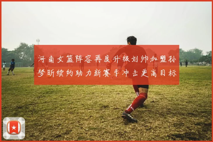 河南女篮阵容再度升级刘帅加盟孙梦昕续约助力新赛季冲击更高目标