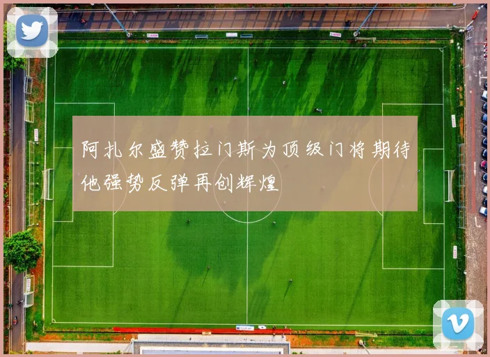 阿扎尔盛赞拉门斯为顶级门将期待他强势反弹再创辉煌