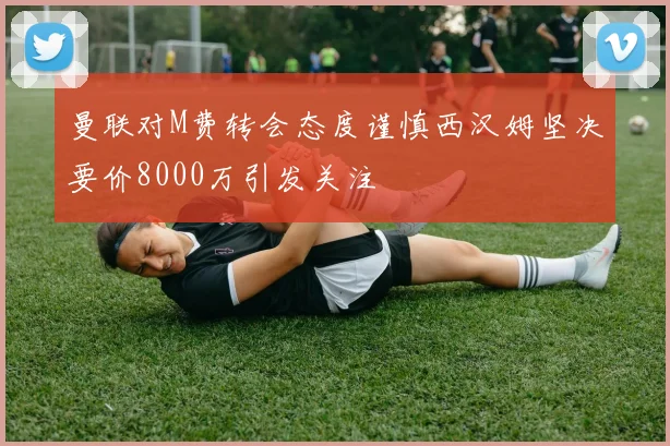 曼联对M费转会态度谨慎西汉姆坚决要价8000万引发关注