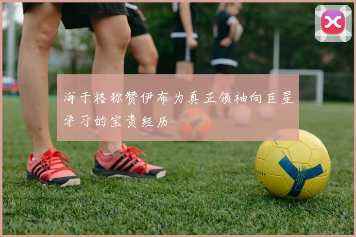 海于格称赞伊布为真正领袖向巨星学习的宝贵经历