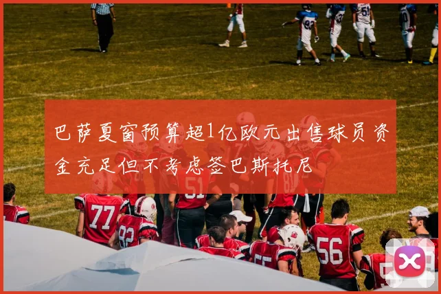 巴萨夏窗预算超1亿欧元出售球员资金充足但不考虑签巴斯托尼