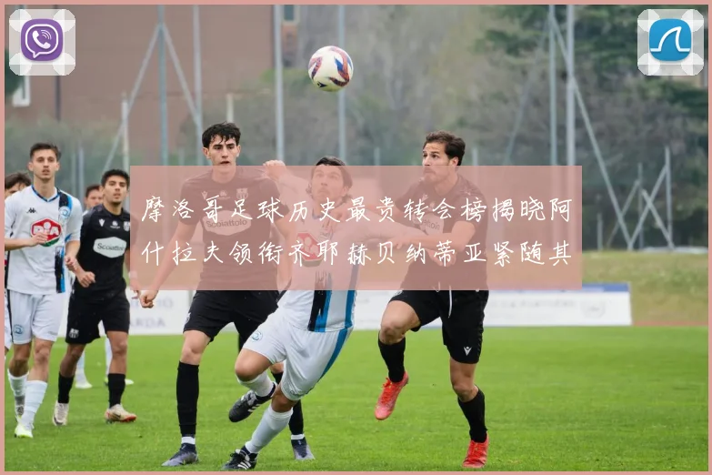 摩洛哥足球历史最贵转会榜揭晓阿什拉夫领衔齐耶赫贝纳蒂亚紧随其后