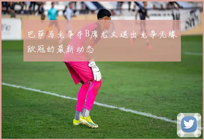 巴萨马竞争夺B席尤文退出竞争无缘欧冠的最新动态
